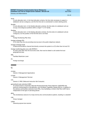 Page 340DEFINITY Enterprise Communication Server Release 8.2
Installation and Test for Single-Carrier Cabinets  555-233-120  Issue 1
April 2000
Glossary and Abbreviations 
GL-24  
fixed
A trunk alloc ation term. In the fixed  alloc ation sc heme, the time slots nec essary to sup port a 
wid eb and  call are contig uous, and  the first time slot is constrained  to c ertain starting p oints.
flexible
A trunk alloc ation term. In the flexib le allocation sc heme, the time slots of a wid eband c all can 
oc c up y...