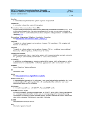 Page 344DEFINITY Enterprise Communication Server Release 8.2
Installation and Test for Single-Carrier Cabinets  555-233-120  Issue 1
April 2000
Glossary and Abbreviations 
GL-28  
interface
A common bound ary b etween two systems or pieces of eq uip ment.
internal call
A connection b etween two users within a system.
International Telecommunications Union (ITU)
Formerly known as International Teleg rap h and  Telep hone Consultative Committee (CCITT), ITU is 
an international organization that sets universal...