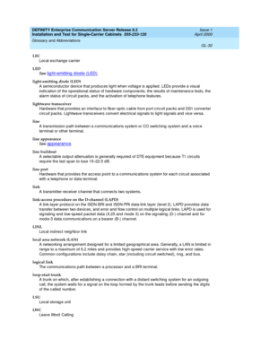 Page 346DEFINITY Enterprise Communication Server Release 8.2
Installation and Test for Single-Carrier Cabinets  555-233-120  Issue 1
April 2000
Glossary and Abbreviations 
GL-30  
LEC
Loc al exc hang e c arrier
LED
See  
lig ht-emitting  d iod e (LED).
light-emitting diode (LED)
A semiconduc tor d evic e that p rod uces lig ht when voltag e is ap p lied. LEDs p rovid e a visual 
ind ic ation of the op erational status of hard ware c omp onents, the results of maintenanc e tests, the 
alarm status of c irc uit...