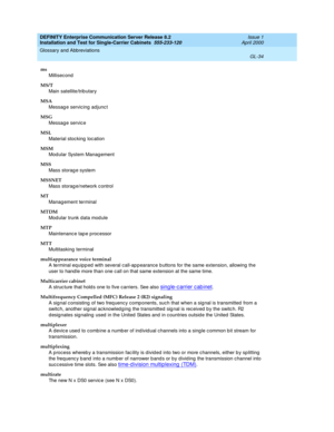 Page 350DEFINITY Enterprise Communication Server Release 8.2
Installation and Test for Single-Carrier Cabinets  555-233-120  Issue 1
April 2000
Glossary and Abbreviations 
GL-34  
ms
Millisecond
MS/T
Main satellite/trib utary
MSA
Messag e servic ing  ad junc t
MSG
Messag e servic e
MSL
Material stocking  loc ation
MSM
Mod ular System Manag ement
MSS
Mass storag e system
MSSNET
Mass storag e/network c ontrol
MT
Manag ement terminal
MTDM
Mod ular trunk data mod ule
MTP
Maintenanc e tap e p roc essor
MTT...