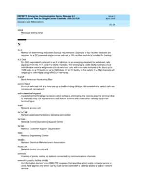 Page 351DEFINITY Enterprise Communication Server Release 8.2
Installation and Test for Single-Carrier Cabinets  555-233-120  Issue 1
April 2000
Glossary and Abbreviations 
GL-35  
MWL
Messag e-waiting  lamp
N
N+1
Method  of d etermining  redundant b ackup req uirements. Examp le: if four rectifier modules are 
req uired  for a DC-powered  sing le-c arrier c ab inet, a fifth rec tifier mod ule is installed for b ackup.
N x DS0
N x DS0, equivalently referred  to as N x 64 kb ps, is an emerg ing  stand ard  for wid...