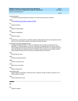 Page 352DEFINITY Enterprise Communication Server Release 8.2
Installation and Test for Single-Carrier Cabinets  555-233-120  Issue 1
April 2000
Glossary and Abbreviations 
GL-36  
network interface
 A c ommon bound ary b etween two systems in an interconnected  group  of systems.
NFAS
See  
Nonfac ility-assoc iated  sig naling  (NFAS).
NI
Network interface
NID
Network Inward  Dialing
NM
Network management
NN
National numb er
node
A switc hing or c ontrol p oint for a network. Nod es are either tand em (they rec...