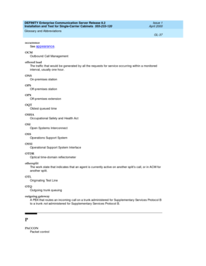 Page 353DEFINITY Enterprise Communication Server Release 8.2
Installation and Test for Single-Carrier Cabinets  555-233-120  Issue 1
April 2000
Glossary and Abbreviations 
GL-37  
occurrence
See  
ap p earanc e.
OCM
Outb ound  Call Manag ement
offered load
The traffic that would  be g enerated b y all the req uests for servic e occ urring  within a monitored  
interval, usually one hour.
ONS
On-p remises station
OPS
Off-p remises station
OPX
Off-p remises extension
OQT
Old est q ueued  time
OSHA
Oc cup ational...