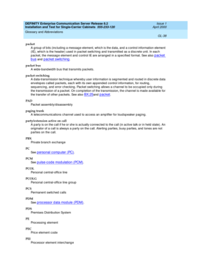 Page 354DEFINITY Enterprise Communication Server Release 8.2
Installation and Test for Single-Carrier Cabinets  555-233-120  Issue 1
April 2000
Glossary and Abbreviations 
GL-38  
packet
A g roup  of b its (inc lud ing  a messag e element, which is the d ata, and a c ontrol information element 
(IE), whic h is the head er) used  in pac ket switc hing  and  transmitted  as a d isc rete unit. In eac h 
p ac ket, the messag e element and c ontrol IE are arranged  in a spec ified  format. See also 
packet 
bus and...