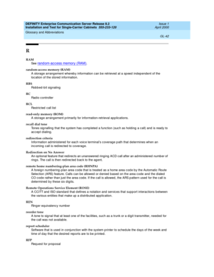 Page 358DEFINITY Enterprise Communication Server Release 8.2
Installation and Test for Single-Carrier Cabinets  555-233-120  Issue 1
April 2000
Glossary and Abbreviations 
GL-42  
R
RAM
See  
rand om-ac c ess memory (RAM).
random-access memory (RAM)
A storag e arrang ement whereb y information c an b e retrieved  at a sp eed  ind ep endent of the 
loc ation of the stored  information.
RBS
Robbed-bit signaling
RC
Rad io c ontroller
RCL
Restric ted  c all list
read-only memory (ROM)
A storag e arrang ement p...