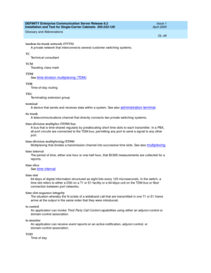 Page 364DEFINITY Enterprise Communication Server Release 8.2
Installation and Test for Single-Carrier Cabinets  555-233-120  Issue 1
April 2000
Glossary and Abbreviations 
GL-48  
tandem tie-trunk network (TTTN)
A private network that interc onnects several customer switching  systems.
TC
Technic al c onsultant
TCM
Traveling  class mark
TDM
See  
time-d ivision multip lexing  (TDM).
TDR
Ti m e - o f - d a y  r o u t i n g
TEG
Terminating  extension g roup
terminal
A devic e that sends and  receives d ata within...