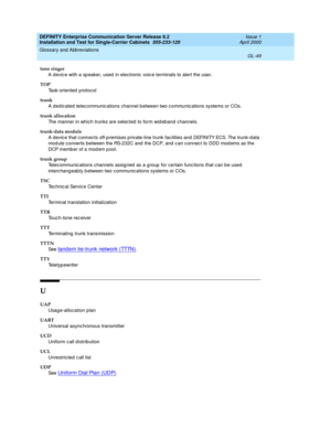 Page 365DEFINITY Enterprise Communication Server Release 8.2
Installation and Test for Single-Carrier Cabinets  555-233-120  Issue 1
April 2000
Glossary and Abbreviations 
GL-49  
tone ringer
A devic e with a sp eaker, used  in elec tronic  voic e terminals to alert the user.
TOP
Task-oriented p rotocol
trunk
A ded ic ated  telec ommunic ations channel b etween two c ommunic ations systems or COs.
trunk allocation
The manner in which trunks are selected to form wid eband c hannels.
trunk-data module
A devic e...