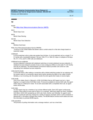 Page 367DEFINITY Enterprise Communication Server Release 8.2
Installation and Test for Single-Carrier Cabinets  555-233-120  Issue 1
April 2000
Glossary and Abbreviations 
GL-51  
W
WAT S
See  
Wid e Area Telec ommunic ations Servic e (WATS).
WCC
World -Class Core
WCR
World -Class Routing
WCTD
World -Class Tone Detec tion
WFB
Wireless fixed base
Wide Area Telecommunications Service (WATS)
 A servic e in the United  States that allows calls to certain areas for a flat-rate c harg e b ased on 
exp ec ted  usage....