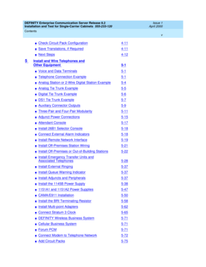 Page 5DEFINITY Enterprise Communication Server Release 8.2
Installation and Test for Single-Carrier Cabinets  555-233-120  Issue 1
April 2000
Contents 
v  
nCheck Circuit Pack Configuration4-11
nSave Translations, if Required4-11
nNext Steps4-12
5 Install and Wire Telephones and
Other Equipment 5-1
nVoice and Data Terminals5-1
nTelephone Connection Example5-1
nAnalog Station or 2-Wire Digital Station Example5-4
nAnalog Tie Trunk Example5-5
nDigital Tie Trunk Example5-6
nDS1 Tie Trunk Example5-7
nAuxiliary...