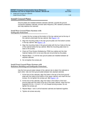 Page 46DEFINITY Enterprise Communication Server Release 8.2
Installation and Test for Single-Carrier Cabinets  555-233-120  Issue 1
April 2000
Install and Connect the Cabinets 
1-28 Install Ground Plates 
1
Install Ground Plates
Ground  p lates are installed  b etween stac ked  c ab inets, p rovid e the ground  
c onnec tion between c ab inets, p rovid e rad io freq uenc y (RF) rad iation protec tion, 
and  help stab ilize the c ab inets.
Install Rear Ground Plates (Systems with
Earthquake Protection)
1. Loosen...