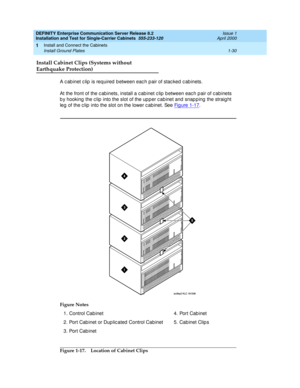 Page 48DEFINITY Enterprise Communication Server Release 8.2
Installation and Test for Single-Carrier Cabinets  555-233-120  Issue 1
April 2000
Install and Connect the Cabinets 
1-30 Install Ground Plates 
1
Install Cabinet Clips (Systems without
Earthquake Protection)
A c ab inet c lip  is required  b etween eac h p air of stac ked  c ab inets.
At the front of the c ab inets, install a c ab inet c lip  b etween eac h p air of c ab inets 
b y hooking  the c lip  into the slot of the up p er c ab inet and  snap p...