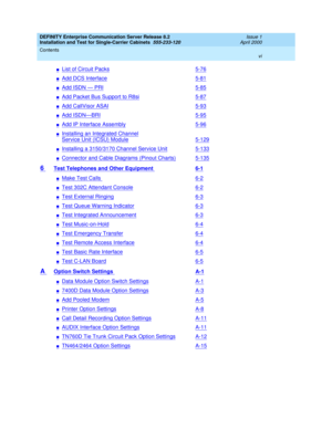 Page 6DEFINITY Enterprise Communication Server Release 8.2
Installation and Test for Single-Carrier Cabinets  555-233-120  Issue 1
April 2000
Contents 
vi  
nList of Circuit Packs5-76
nAdd DCS Interface5-81
nAdd ISDN — PRI5-85
nAdd Packet Bus Support to R8si5-87
nAdd CallVisor ASAI5-93
nAdd ISDN—BRI5-95
nAdd IP Interface Assembly5-96
nInstalling an Integrated Channel
Service Unit (ICSU) Module5-129
nInstalling a 3150/3170 Channel Service Unit5-133
nConnector and Cable Diagrams (Pinout Charts)5-135
6 Test...