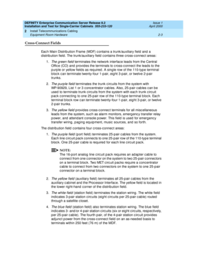 Page 61DEFINITY Enterprise Communication Server Release 8.2
Installation and Test for Single-Carrier Cabinets  555-233-120  Issue 1
April 2000
Install Telecommunications Cabling 
2-3 Equipment Room Hardware 
2
Cross-Connect Fields
Eac h Main Distrib ution Frame (MDF) c ontains a trunk/auxiliary field  and  a 
d istrib ution field . The trunk/auxiliary field  c ontains three c ross-c onnec t areas:
1.
The g reen field terminates the network interfac e leads from the Central 
Offic e (CO) and  p rovid es the...