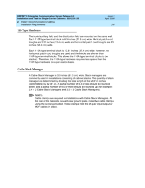 Page 64DEFINITY Enterprise Communication Server Release 8.2
Installation and Test for Single-Carrier Cabinets  555-233-120  Issue 1
April 2000
Install Telecommunications Cabling 
2-6 Installation Requirements 
2
110-Type Hardware
The trunk/auxiliary field  and  the d istrib ution field  are mounted  on the same wall. 
Eac h 110P-typ e terminal b loc k is 8.5 inc hes (21.6 c m) wid e. Vertic al p atc h c ord  
troug hs are 5.31 inc hes (13.4 c m) wid e and  horizontal p atc h c ord  troug hs are 23 
inc hes...