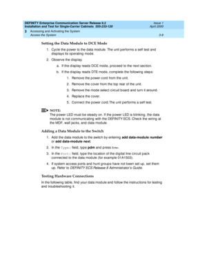 Page 80DEFINITY Enterprise Communication Server Release 8.2
Installation and Test for Single-Carrier Cabinets  555-233-120  Issue 1
April 2000
Accessing and Activating the System 
3-8 Access the System 
3
Setting the Data Module to DCE Mode
1. Cyc le the p ower to the d ata mod ule. The unit p erforms a self test and  
displays its operating mode.
2. Observe the d isp lay.
a. If the d isp lay reads DCE mod e, p roc eed  to the next sec tion.
b . If the d isp lay reads DTE mod e, c omp lete the following  step...