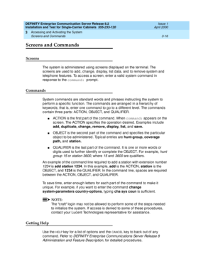 Page 88DEFINITY Enterprise Communication Server Release 8.2
Installation and Test for Single-Carrier Cabinets  555-233-120  Issue 1
April 2000
Accessing and Activating the System 
3-16 Screens and Commands 
3
Screens and Commands
Screens
The system is ad ministered  using  sc reens d isp layed  on the terminal. The 
sc reens are used  to ad d , c hang e, d isp lay, list d ata, and  to remove system and  
telep hone features. To ac c ess a sc reen, enter a valid system c ommand in 
resp onse to the command:...