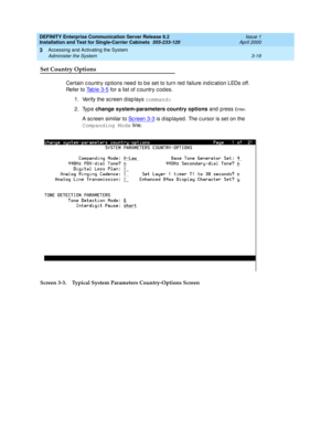 Page 91DEFINITY Enterprise Communication Server Release 8.2
Installation and Test for Single-Carrier Cabinets  555-233-120  Issue 1
April 2000
Accessing and Activating the System 
3-19 Administer the System 
3
Set Country Options
Certain c ountry options need  to b e set to turn red  failure ind ic ation LEDs off. 
Refer to Ta b l e  3 - 5
 for a list of c ountry c od es.
1. Verify the sc reen d isp lays command:
2. Type change system-parameters country options 
and press 
En te r.
A sc reen similar to Sc reen...