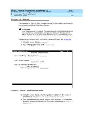 Page 93DEFINITY Enterprise Communication Server Release 8.2
Installation and Test for Single-Carrier Cabinets  555-233-120  Issue 1
April 2000
Accessing and Activating the System 
3-21 Administer the System 
3
Change Craft Password
The p assword  for the c raft log in must be changed b y the installing  tec hnic ian to 
p revent unauthorized  ad ministration c hang es.
!CAUTION:
After the password is changed, the new password must be safeguarded so 
no unauthorized  ad ministration c hang es c an b e mad e....