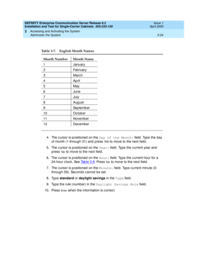 Page 96DEFINITY Enterprise Communication Server Release 8.2
Installation and Test for Single-Carrier Cabinets  555-233-120  Issue 1
April 2000
Accessing and Activating the System 
3-24 Administer the System 
3
4. The c ursor is p ositioned  on the Day of the Month:
 field . Typ e the d ay 
of month (1 through 31) and  p ress 
TA B to move to the next field .
5. The c ursor is p ositioned  on the Year:
 field . Typ e the c urrent year and  
p ress 
Ta b to move to the next field .
6. The c ursor is p ositioned...