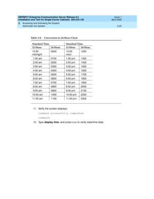 Page 97DEFINITY Enterprise Communication Server Release 8.2
Installation and Test for Single-Carrier Cabinets  555-233-120  Issue 1
April 2000
Accessing and Activating the System 
3-25 Administer the System 
3
11. Verify the sc reen d isp lays:
command successfully completed
command:
12. Typ e display time
, and  p ress 
En t e r to verify d ate/time d ata.
Table 3-8. Conversion to 24-Hour Clock
Standard Time Standard Time
12-Hour 24-Hour 12-Hour 24-Hour
12:00 
mid nig ht0000 12:00 
noon1200
 1:00 am 0100 1:00...