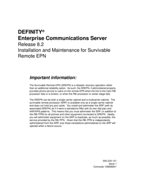 Page 1DEFINITY®
Enterprise Communications Server
Release 8.2
Installation and Maintenance for Survivable 
Remote EPN
Important information:
The Survivable Remote EPN (SREPN) is a disaster recovery operation rather 
than an additional reliability option.  As such, the SREPN, if administered properly, 
provides phone service to users on the remote EPN when the link to the main R8r 
processor fails or is broken, or when the R8r processor or center stage fails.
The SREPN can be both a single carrier cabinet and a...