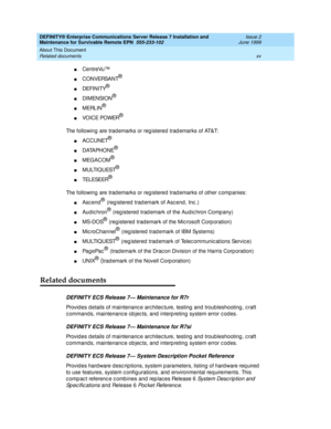 Page 17DEFINITY® Enterprise Communications Server Release 7 Installation and 
Maintenance for Survivable Remote EPN  555-233-102  Issue 2
June 1999
About This Document 
xv Related documents 
nCentreVu™
nC O N VERSA N T®
nDEFINITY®
nDIMENSION®
nMERLIN®
nVOI C E POWER®
The following are trad emarks or reg istered  trad emarks of AT&T:
nACCUNET®
nDATAPHONE®
nMEGACOM®
nM U LTI Q U EST®
nTEL ESEER®
The following are trad emarks or reg istered  trad emarks of other c ompanies:
nAsc end® (reg istered  trad emark of...