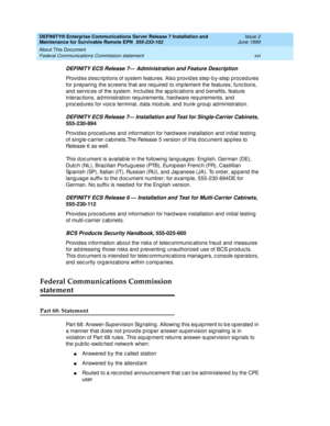 Page 18DEFINITY® Enterprise Communications Server Release 7 Installation and 
Maintenance for Survivable Remote EPN  555-233-102  Issue 2
June 1999
About This Document 
xvi Federal Communications Commission statement 
DEFINITY ECS Release 7— Administration and Feature Description
Provid es d escriptions of system features. Also p rovid es step-b y-step p rocedures 
for p reparing  the sc reens that are req uired  to imp lement the features, func tions, 
and  servic es of the system. Inc lud es the ap p lic...