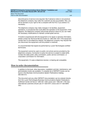 Page 20DEFINITY® Enterprise Communications Server Release 7 Installation and 
Maintenance for Survivable Remote EPN  555-233-102  Issue 2
June 1999
About This Document 
xviii How to order documentation 
d isc ontinuanc e of servic e is b e req uired . But if advanc e notic e is not p rac tic al, 
the telep hone c omp any may notify the c ustomer as soon as p ossib le. Also, you 
will be ad vised  of your rig ht to file a c omp laint with the FCC if you b elieve it is 
nec essary.
The telep hone c omp any may...