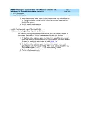 Page 31DEFINITY® Enterprise Communications Server Release 7 Installation and 
Maintenance for Survivable Remote EPN  555-233-102  Issue 2
June 1999
SREPN Installation 
1-9 Install the SRP cabinet 
1
3. Alig n the mounting  holes in the g round  p late with the four holes at the top 
of the c ab inet b elow the top  c abinet. Slid e the mounting  plate d own to 
seat on the sc rews.
4. Do not tig hten the sc rews yet.
Install front ground plates (Systems with
radiation shielding and earthquake protection)
Use...