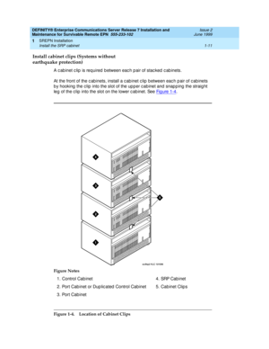 Page 33DEFINITY® Enterprise Communications Server Release 7 Installation and 
Maintenance for Survivable Remote EPN  555-233-102  Issue 2
June 1999
SREPN Installation 
1-11 Install the SRP cabinet 
1
Install cabinet clips (Systems without
earthquake protection)
A c ab inet c lip  is required  b etween eac h p air of stac ked  c ab inets.
At the front of the c ab inets, install a c ab inet c lip  b etween eac h p air of c ab inets 
b y hooking  the c lip  into the slot of the up p er c ab inet and  snap p ing...