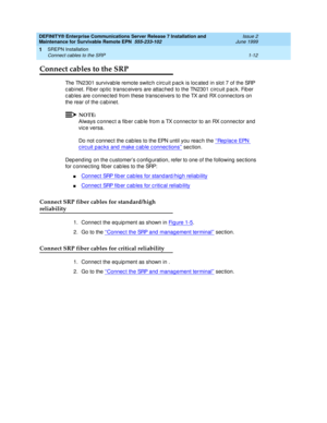 Page 34DEFINITY® Enterprise Communications Server Release 7 Installation and 
Maintenance for Survivable Remote EPN  555-233-102  Issue 2
June 1999
SREPN Installation 
1-12 Connect cables to the SRP 
1
Connect cables to the SRP
The TN2301 survivab le remote switc h c irc uit p ac k is loc ated  in slot 7 of the SRP 
c ab inet. Fib er op tic  transc eivers are attac hed  to the TN2301 c irc uit pac k. Fib er 
c ab les are c onnec ted  from these transc eivers to the TX and  RX c onnec tors on 
the rear of the c...