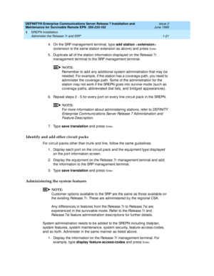 Page 43DEFINITY® Enterprise Communications Server Release 7 Installation and 
Maintenance for Survivable Remote EPN  555-233-102  Issue 2
June 1999
SREPN Installation 
1-21 Administer the Release 7r and SRP 
1
4. On the SRP manag ement terminal, typ e add station
  
(extension is the same station extension as ab ove) and  p ress 
En t e r. 
5. Dup lic ate all of the station information d isp layed  on the Release 7r 
manag ement terminal to the SRP manag ement terminal. 
NOTE:
Rememb er to ad d  any ad d...