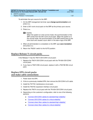 Page 45DEFINITY® Enterprise Communications Server Release 7 Installation and 
Maintenance for Survivable Remote EPN  555-233-102  Issue 2
June 1999
SREPN Installation 
1-23 Replace Release 7r circuit packs 
1
To administer the sync  sourc e for the SRP:
1. On the SRP manag ement terminal, typ e change synchronization
 and  
p ress 
En t e r.
2. Enter a DS1 trunk c irc uit p ac k on the SRP as the primary sync  sourc e.
3. Press 
En t e r. 
NOTE:
When the system is in the survive mod e, the sync hronization of...