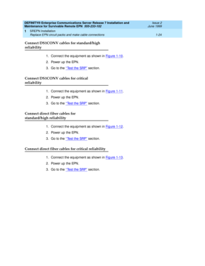 Page 46DEFINITY® Enterprise Communications Server Release 7 Installation and 
Maintenance for Survivable Remote EPN  555-233-102  Issue 2
June 1999
SREPN Installation 
1-24 Replace EPN circuit packs and make cable connections 
1
Connect DS1CONV cables for standard/high
reliability
1. Connec t the eq uip ment as shown in Fig ure 1-10.
2. Power up the EPN.
3. Go to the ‘‘
Test the SRP’’ sec tion.
Connect DS1CONV cables for critical
reliability
1. Connec t the eq uip ment as shown in Fig ure 1-11.
2. Power up the...