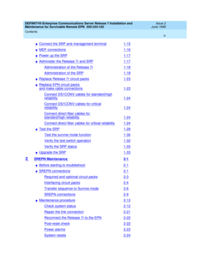 Page 6DEFINITY® Enterprise Communications Server Release 7 Installation and 
Maintenance for Survivable Remote EPN  555-233-102  Issue 2
June 1999
Contents 
iv  
nConnect the SRP and management terminal1-15
nMDF connections1-16
nPower up the SRP1-17
nAdminister the Release 7r and SRP1-17
Administration of the Release 7r1-18
Administration of the SRP1-18
nReplace Release 7r circuit packs1-23
nReplace EPN circuit packs 
and make cable connections1-23
Connect DS1CONV cables for standard/high
reliability1-24...