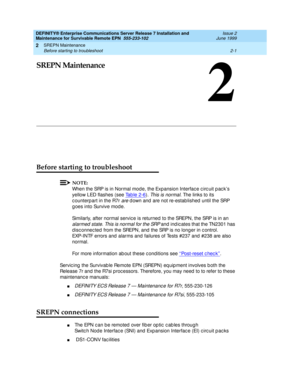 Page 57SREPN Maintenance 
2-1 Before starting to troubleshoot 
2
DEFINITY® Enterprise Communications Server Release 7 Installation and 
Maintenance for Survivable Remote EPN  555-233-102  Issue 2
June 1999
2
SREPN Maintenance
Before starting to troubleshoot
NOTE:
When the SRP is in Normal mod e, the Expansion Interfac e c irc uit p ac k’s 
yellow LED flashes (see Tab le 2-6
). This is normal. The links to its 
c ounterpart in the R7r 
are d own and  are not re-estab lished  until the SRP 
g oes into Survive mod...