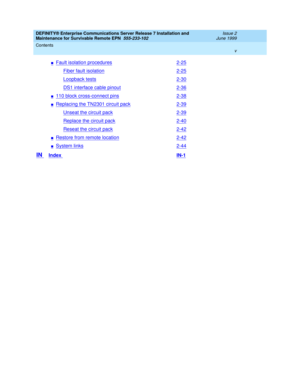 Page 7DEFINITY® Enterprise Communications Server Release 7 Installation and 
Maintenance for Survivable Remote EPN  555-233-102  Issue 2
June 1999
Contents 
v  
nFault isolation procedures2-25
Fiber fault isolation2-25
Loopback tests2-30
DS1 interface cable pinout2-36
n110 block cross-connect pins2-38
nReplacing the TN2301 circuit pack2-39
Unseat the circuit pack2-39
Replace the circuit pack2-40
Reseat the circuit pack2-42
nRestore from remote location2-42
nSystem links2-44
IN Index IN-1 