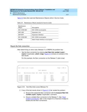 Page 77DEFINITY® Enterprise Communications Server Release 7 Installation and 
Maintenance for Survivable Remote EPN  555-233-102  Issue 2
June 1999
SREPN Maintenance 
2-21 Maintenance procedure 
2
Tab le 2-9 lists other alarmed  Maintenanc e Objec ts while in Survive mod e.
Repair the link connection
After d etermining  on whic h sid e (Release 7r or SREPN) the p roblem lies:
1. Test the fib er c onnec tion b y entering  test fiber-link 
number [a-pnc | 
b-pnc
] if duplicated, [short | long]. Fig ure 2-15 shows...