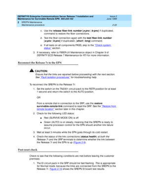 Page 78DEFINITY® Enterprise Communications Server Release 7 Installation and 
Maintenance for Survivable Remote EPN  555-233-102  Issue 2
June 1999
SREPN Maintenance 
2-22 Maintenance procedure 
2
c. Use the release fiber-link number [a-pnc | b-pnc] if duplicated, 
c ommand  to restore the fib er c onnec tions.
d . Test the fib er c onnec tion ag ain with the test fiber-link 
number 
[
a-pnc|b-pnc] if duplicated, [short | long] command.
e. If all tests on all c omp onents PASS, skip  to the ‘‘
Check system...