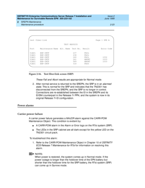 Page 79DEFINITY® Enterprise Communications Server Release 7 Installation and 
Maintenance for Survivable Remote EPN  555-233-102  Issue 2
June 1999
SREPN Maintenance 
2-23 Maintenance procedure 
2
Figure 2-16. Test fiber-link screen (SRP)
These Fail and  Ab ort results are ap p rop riate for Normal mod e.
2. After normal servic e is returned  to the SREPN, the SRP is in an alarmed 
state
. This is normal for the SRP and  ind ic ates that the TN2301 has 
d isc onnec ted  from the SREPN, and  the SRP is no long...