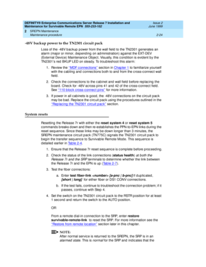 Page 80DEFINITY® Enterprise Communications Server Release 7 Installation and 
Maintenance for Survivable Remote EPN  555-233-102  Issue 2
June 1999
SREPN Maintenance 
2-24 Maintenance procedure 
2
-48V backup power to the TN2301 circuit pack
Loss of the -48V b ac kup  p ower from the wall field  to the TN2301 g enerates an 
alarm (major or minor, dep end ing  on ad ministration) ag ainst the EXT-DEV 
(External Devic e) Maintenanc e Objec t. Visually, this c ond ition is evid ent b y the 
TN2301’s red  BKUP LED...