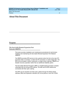 Page 9About This Document 
vii Purpose 
DEFINITY® Enterprise Communications Server Release 7 Installation and 
Maintenance for Survivable Remote EPN  555-233-102  Issue 2
June 1999
About This Document
Purpose
The Survivable Remote Expansion Port
Network (SREPN)
This b ook p rovides installation and  maintenanc e proc edures for tec hnic ians 
installing and maintaining the Survivable Remote Expansion Port Network 
( SREPN ) .
The SREPN p rovid es EPN servic e to the c ustomer when the link to the main R7r 
p...