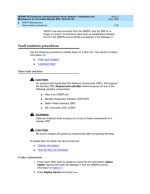 Page 81DEFINITY® Enterprise Communications Server Release 7 Installation and 
Maintenance for Survivable Remote EPN  555-233-102  Issue 2
June 1999
SREPN Maintenance 
2-25 Fault isolation procedures 
2
TN2301 has d isc onnec ted  from the SREPN, and  the SRP is no 
long er in c ontrol. Connec tions have b een re-estab lished  b etween 
the EI in the SREPN and  its EI/SNI c ounterp art in the Release 7r. 
Fault isolation procedures
Use the following  p roc ed ure to isolate faults on a fib er link. This sec tion...