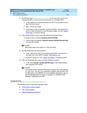 Page 86DEFINITY® Enterprise Communications Server Release 7 Installation and 
Maintenance for Survivable Remote EPN  555-233-102  Issue 2
June 1999
SREPN Maintenance 
2-30 Fault isolation procedures 
2
13. Did  the test return Board not inserted 
for the near-end  c irc uit p ac k 
(nearest the SPE),  o r  f o r  t h e  f a r- e n d  c irc u i t  p a c k i n  a  s im p l e x  PN C ?
a.  If 
Ye s, replac e the c abling  b etween the DS1C c irc uit p ac k and  the 
SNI or EI c irc uit p ac k.
b . Wait 1 minute...