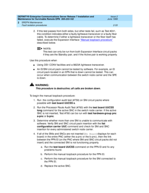 Page 89DEFINITY® Enterprise Communications Server Release 7 Installation and 
Maintenance for Survivable Remote EPN  555-233-102  Issue 2
June 1999
SREPN Maintenance 
2-33 Fault isolation procedures 
2
2. If this test p asses from b oth sid es, b ut other tests fail, suc h as Test #241, 
this c ond ition ind ic ates either a faulty lig htwave transc eiver or a faulty fib er 
c ab le. To d etermine if either a lig htwave transc eiver or the fib er itself has 
failed, exec ute the Exp ansion Interfac e ‘‘
Manual...