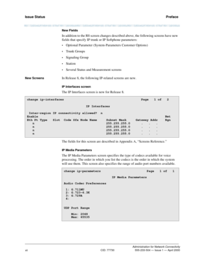 Page 12Issue Status   Preface
Administration for Network Connectivity
CID: 77730 555-233-504 — Issue 1 — April 2000
xii
New Fields
In addition to the R8 screen changes described above, the following screens have new 
fields that specify IP trunk or IP Softphone parameters:
•Optional Parameter (System-Parameters Customer Options)
•Trunk Groups
•Signaling Group
•Station
•Several Status and Measurement screens
New ScreensIn Release 8, the following IP-related screens are new.
IP Interfaces screen
The IP Interfaces...