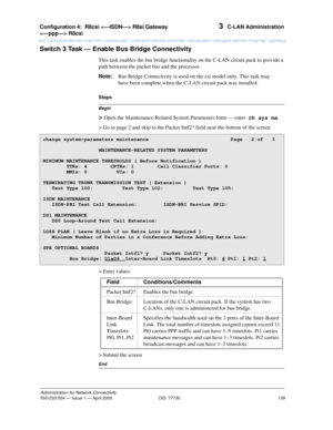 Page 159Configuration 4:  R8csi  R8si Gateway 
 R8csi 
139
Administration for Network Connectivity
555-233-504— Issue 1 — April 2000 CID: 77730
3  C-LAN Administration
Switch 3 Task — Enable Bus Bridge Connectivity
This task enables the bus bridge functionality on the C-LAN circuit pack to provide a 
path between the packet bus and the processor.
Note:Bus Bridge Connectivity is used on the csi model only. This task may 
have been complete when the C-LAN circuit pack was installed.
Begin
Steps
> Open the...