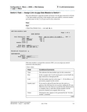 Page 161Configuration 4:  R8csi  R8si Gateway 
 R8csi 
141
Administration for Network Connectivity
555-233-504— Issue 1 — April 2000 CID: 77730
3  C-LAN Administration
Switch 3 Task — Assign Link via ppp Data Module to Switch 1
This task administers a ppp data module on Switch 3 for the ppp connection to Switch 
1. The data module associates a link number with a port address, extension number, 
and node name for the C-LAN port used for this connection.
Begin
Steps
> 
Open Data Module form — enter ad da n
[This...