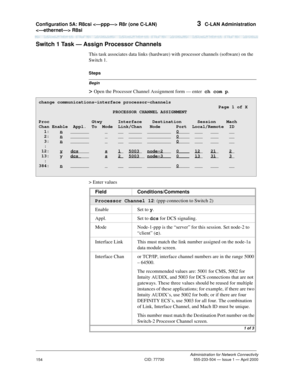 Page 174Configuration 5A: R8csi  R8r (one C-LAN) 
 R8si 3  C-LAN Administration
Administration for Network Connectivity
CID: 77730 555-233-504 — Issue 1 — April 2000
154
Switch 1 Task — Assign Processor Channels
This task associates data links (hardware) with processor channels (software) on the 
Switch 1.
Begin
Steps
> Open the Processor Channel Assignment form — enter  ch com p.
> Enter values
change communications-interface processor-channels...