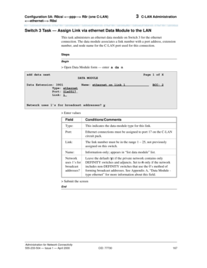 Page 187Configuration 5A: R8csi  R8r (one C-LAN) 
 R8si 
167
Administration for Network Connectivity
555-233-504— Issue 1 — April 2000 CID: 77730
3  C-LAN Administration
Switch 3 Task — Assign Link via ethernet Data Module to the LAN
This task administers an ethernet data module on Switch 3 for the ethernet 
connection. The data module associates a link number with a port address, extension 
number, and node name for the C-LAN port used for this connection.
Begin
Steps
> Open Data Module form — enter  a da n
>...